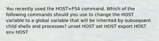 You recently used the HOST=FS4 command. Which of the following commands should you use to change the HOST variable to a global variable that will be inherited by subsequent child shells and processes? unset HOST set HOST export HOST env HOST