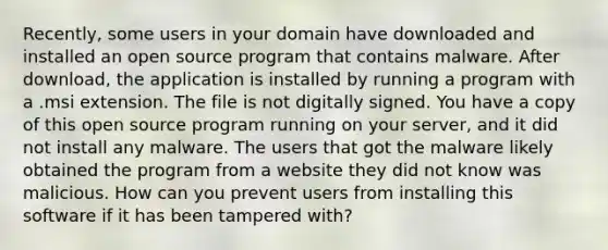 Recently, some users in your domain have downloaded and installed an open source program that contains malware. After download, the application is installed by running a program with a .msi extension. The file is not digitally signed. You have a copy of this open source program running on your server, and it did not install any malware. The users that got the malware likely obtained the program from a website they did not know was malicious. How can you prevent users from installing this software if it has been tampered with?