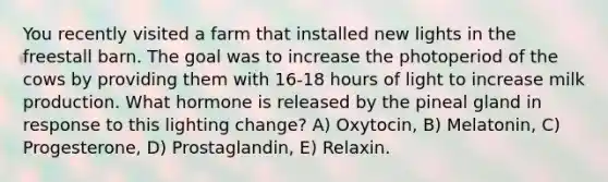 You recently visited a farm that installed new lights in the freestall barn. The goal was to increase the photoperiod of the cows by providing them with 16-18 hours of light to increase milk production. What hormone is released by the pineal gland in response to this lighting change? A) Oxytocin, B) Melatonin, C) Progesterone, D) Prostaglandin, E) Relaxin.