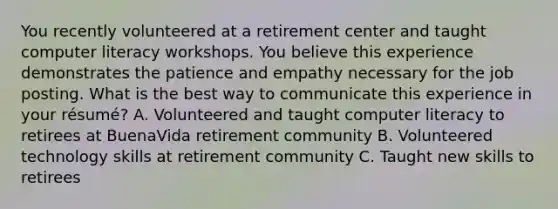 You recently volunteered at a retirement center and taught computer literacy workshops. You believe this experience demonstrates the patience and empathy necessary for the job posting. What is the best way to communicate this experience in your résumé? A. Volunteered and taught computer literacy to retirees at BuenaVida retirement community B. Volunteered technology skills at retirement community C. Taught new skills to retirees