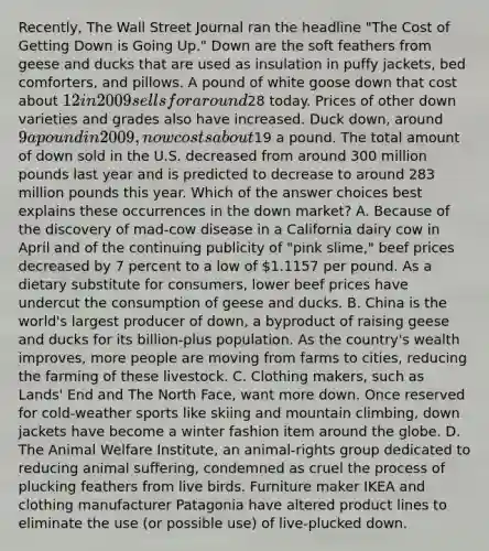 Recently, The Wall Street Journal ran the headline "The Cost of Getting Down is Going Up." Down are the soft feathers from geese and ducks that are used as insulation in puffy jackets, bed comforters, and pillows. A pound of white goose down that cost about 12 in 2009 sells for around28 today. Prices of other down varieties and grades also have increased. Duck down, around 9 a pound in 2009, now costs about19 a pound. The total amount of down sold in the U.S. decreased from around 300 million pounds last year and is predicted to decrease to around 283 million pounds this year. Which of the answer choices best explains these occurrences in the down market? A. Because of the discovery of mad-cow disease in a California dairy cow in April and of the continuing publicity of "pink slime," beef prices decreased by 7 percent to a low of 1.1157 per pound. As a dietary substitute for consumers, lower beef prices have undercut the consumption of geese and ducks. B. China is the world's largest producer of down, a byproduct of raising geese and ducks for its billion-plus population. As the country's wealth improves, more people are moving from farms to cities, reducing the farming of these livestock. C. Clothing makers, such as Lands' End and The North Face, want more down. Once reserved for cold-weather sports like skiing and mountain climbing, down jackets have become a winter fashion item around the globe. D. The Animal Welfare Institute, an animal-rights group dedicated to reducing animal suffering, condemned as cruel the process of plucking feathers from live birds. Furniture maker IKEA and clothing manufacturer Patagonia have altered product lines to eliminate the use (or possible use) of live-plucked down.