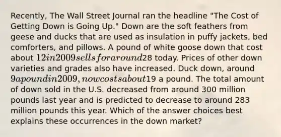 Recently, The Wall Street Journal ran the headline "The Cost of Getting Down is Going Up." Down are the soft feathers from geese and ducks that are used as insulation in puffy jackets, bed comforters, and pillows. A pound of white goose down that cost about 12 in 2009 sells for around28 today. Prices of other down varieties and grades also have increased. Duck down, around 9 a pound in 2009, now costs about19 a pound. The total amount of down sold in the U.S. decreased from around 300 million pounds last year and is predicted to decrease to around 283 million pounds this year. Which of the answer choices best explains these occurrences in the down market?