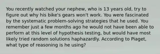 You recently watched your nephew, who is 13 years old, try to figure out why his bike's gears won't work. You were fascinated by the systematic problem-solving strategies that he used. You remember just a few months ago he would not have been able to perform at this level of hypothesis testing, but would have most likely tried random solutions haphazardly. According to Piaget, what type of reasoning is he using?