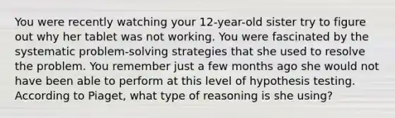 You were recently watching your 12-year-old sister try to figure out why her tablet was not working. You were fascinated by the systematic problem-solving strategies that she used to resolve the problem. You remember just a few months ago she would not have been able to perform at this level of hypothesis testing. According to Piaget, what type of reasoning is she using?