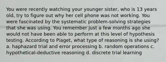 You were recently watching your younger sister, who is 13 years old, try to figure out why her cell phone was not working. You were fascinated by the systematic problem-solving strategies that she was using. You remember just a few months ago she would not have been able to perform at this level of hypothesis testing. According to Piaget, what type of reasoning is she using? a. haphazard trial and error processing b. random operations c. hypothetical-deductive reasoning d. discrete trial learning