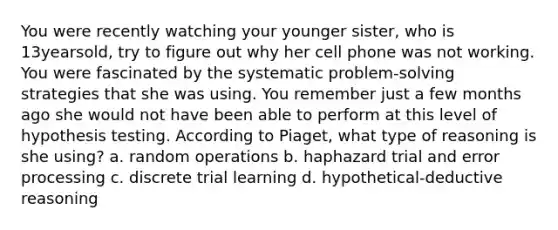 You were recently watching your younger sister, who is 13yearsold, try to figure out why her cell phone was not working. You were fascinated by the systematic problem-solving strategies that she was using. You remember just a few months ago she would not have been able to perform at this level of hypothesis testing. According to Piaget, what type of reasoning is she using? a. random operations b. haphazard trial and error processing c. discrete trial learning d. hypothetical-deductive reasoning