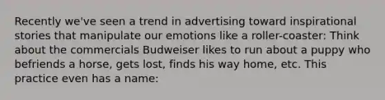 Recently we've seen a trend in advertising toward inspirational stories that manipulate our emotions like a roller-coaster: Think about the commercials Budweiser likes to run about a puppy who befriends a horse, gets lost, finds his way home, etc. This practice even has a name: