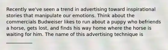 Recently we've seen a trend in advertising toward inspirational stories that manipulate our emotions. Think about the commercials Budweiser likes to run about a puppy who befriends a horse, gets lost, and finds his way home where the horse is waiting for him. The name of this advertising technique is ___________