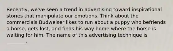 ​Recently, we've seen a trend in advertising toward inspirational stories that manipulate our emotions. Think about the commercials Budweiser likes to run about a puppy who befriends a​ horse, gets​ lost, and finds his way home where the horse is waiting for him. The name of this advertising technique is​ ________.