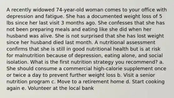 A recently widowed 74-year-old woman comes to your office with depression and fatigue. She has a documented weight loss of 5 lbs since her last visit 3 months ago. She confesses that she has not been preparing meals and eating like she did when her husband was alive. She is not surprised that she has lost weight since her husband died last month. A nutritional assessment confirms that she is still in good nutritional health but is at risk for malnutrition because of depression, eating alone, and social isolation. What is the first nutrition strategy you recommend? a. She should consume a commercial high-calorie supplement once or twice a day to prevent further weight loss b. Visit a senior nutrition program c. Move to a retirement home d. Start cooking again e. Volunteer at the local bank