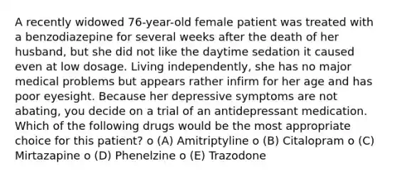 A recently widowed 76-year-old female patient was treated with a benzodiazepine for several weeks after the death of her husband, but she did not like the daytime sedation it caused even at low dosage. Living independently, she has no major medical problems but appears rather infirm for her age and has poor eyesight. Because her depressive symptoms are not abating, you decide on a trial of an antidepressant medication. Which of the following drugs would be the most appropriate choice for this patient? o (A) Amitriptyline o (B) Citalopram o (C) Mirtazapine o (D) Phenelzine o (E) Trazodone