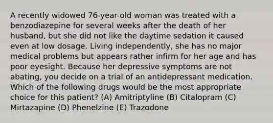 A recently widowed 76-year-old woman was treated with a benzodiazepine for several weeks after the death of her husband, but she did not like the daytime sedation it caused even at low dosage. Living independently, she has no major medical problems but appears rather infirm for her age and has poor eyesight. Because her depressive symptoms are not abating, you decide on a trial of an antidepressant medication. Which of the following drugs would be the most appropriate choice for this patient? (A) Amitriptyline (B) Citalopram (C) Mirtazapine (D) Phenelzine (E) Trazodone