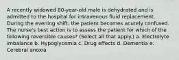 A recently widowed 80-year-old male is dehydrated and is admitted to the hospital for intravenous fluid replacement. During the evening shift, the patient becomes acutely confused. The nurse's best action is to assess the patient for which of the following reversible causes? (Select all that apply.) a. Electrolyte imbalance b. Hypoglycemia c. Drug effects d. Dementia e. Cerebral anoxia