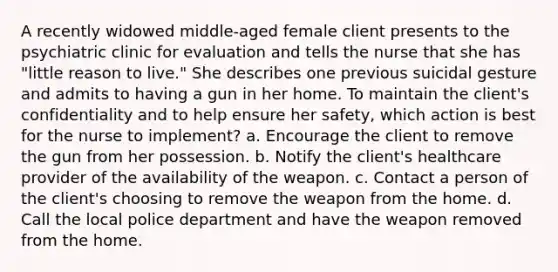 A recently widowed middle-aged female client presents to the psychiatric clinic for evaluation and tells the nurse that she has "little reason to live." She describes one previous suicidal gesture and admits to having a gun in her home. To maintain the client's confidentiality and to help ensure her safety, which action is best for the nurse to implement? a. Encourage the client to remove the gun from her possession. b. Notify the client's healthcare provider of the availability of the weapon. c. Contact a person of the client's choosing to remove the weapon from the home. d. Call the local police department and have the weapon removed from the home.