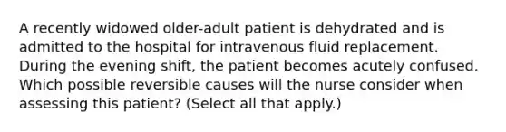 A recently widowed older-adult patient is dehydrated and is admitted to the hospital for intravenous fluid replacement. During the evening shift, the patient becomes acutely confused. Which possible reversible causes will the nurse consider when assessing this patient? (Select all that apply.)