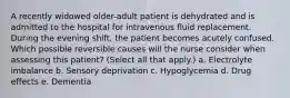 A recently widowed older-adult patient is dehydrated and is admitted to the hospital for intravenous fluid replacement. During the evening shift, the patient becomes acutely confused. Which possible reversible causes will the nurse consider when assessing this patient? (Select all that apply.) a. Electrolyte imbalance b. Sensory deprivation c. Hypoglycemia d. Drug effects e. Dementia