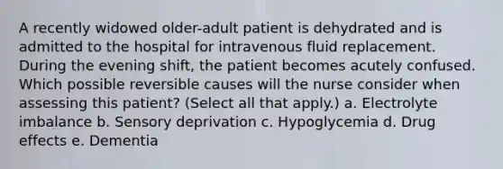 A recently widowed older-adult patient is dehydrated and is admitted to the hospital for intravenous fluid replacement. During the evening shift, the patient becomes acutely confused. Which possible reversible causes will the nurse consider when assessing this patient? (Select all that apply.) a. Electrolyte imbalance b. Sensory deprivation c. Hypoglycemia d. Drug effects e. Dementia