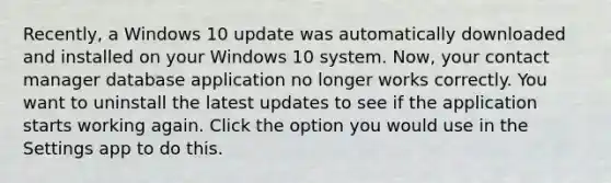 Recently, a Windows 10 update was automatically downloaded and installed on your Windows 10 system. Now, your contact manager database application no longer works correctly. You want to uninstall the latest updates to see if the application starts working again. Click the option you would use in the Settings app to do this.