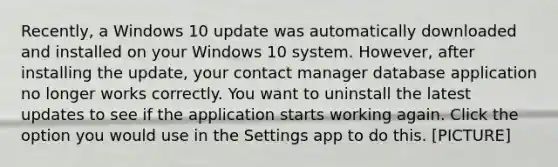 Recently, a Windows 10 update was automatically downloaded and installed on your Windows 10 system. However, after installing the update, your contact manager database application no longer works correctly. You want to uninstall the latest updates to see if the application starts working again. Click the option you would use in the Settings app to do this. [PICTURE]