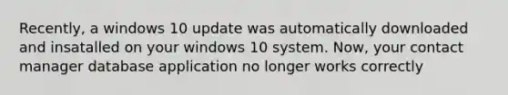 Recently, a windows 10 update was automatically downloaded and insatalled on your windows 10 system. Now, your contact manager database application no longer works correctly