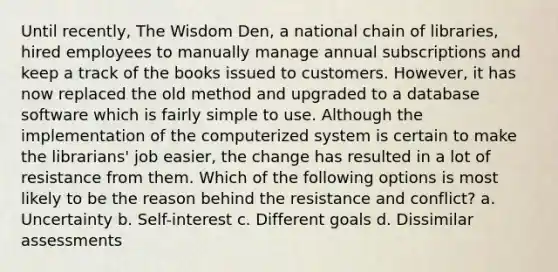 Until recently, The Wisdom Den, a national chain of libraries, hired employees to manually manage annual subscriptions and keep a track of the books issued to customers. However, it has now replaced the old method and upgraded to a database software which is fairly simple to use. Although the implementation of the computerized system is certain to make the librarians' job easier, the change has resulted in a lot of resistance from them. Which of the following options is most likely to be the reason behind the resistance and conflict? a. Uncertainty b. Self-interest c. Different goals d. Dissimilar assessments