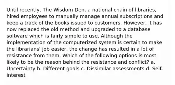 Until recently, The Wisdom Den, a national chain of libraries, hired employees to manually manage annual subscriptions and keep a track of the books issued to customers. However, it has now replaced the old method and upgraded to a database software which is fairly simple to use. Although the implementation of the computerized system is certain to make the librarians' job easier, the change has resulted in a lot of resistance from them. Which of the following options is most likely to be the reason behind the resistance and conflict? a. Uncertainty b. Different goals c. Dissimilar assessments d. Self-interest