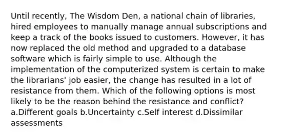 Until recently, The Wisdom Den, a national chain of libraries, hired employees to manually manage annual subscriptions and keep a track of the books issued to customers. However, it has now replaced the old method and upgraded to a database software which is fairly simple to use. Although the implementation of the computerized system is certain to make the librarians' job easier, the change has resulted in a lot of resistance from them. Which of the following options is most likely to be the reason behind the resistance and conflict?a.Different goals b.Uncertainty c.Self interest d.Dissimilar assessments