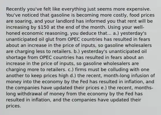 Recently you've felt like everything just seems more expensive. You've noticed that gasoline is becoming more costly, food prices are soaring, and your landlord has informed you that rent will be increasing by 150 at the end of the month. Using your well-honed economic reasoning, you deduce that... a.) yesterday's unanticipated oil glut from OPEC countries has resulted in fears about an increase in the price of inputs, so gasoline wholesalers are charging less to retailers. b.) yesterday's unanticipated oil shortage from OPEC countries has resulted in fears about an increase in the price of inputs, so gasoline wholesalers are charging more to retailers. c.) firms must be colluding with one another to keep prices high d.) the recent, month-long infusion of money into the economy by the Fed has resulted in inflation, and the companies have updated their prices e.) the recent, months-long withdrawal of money from the economy by the Fed has resulted in inflation, and the companies have updated their prices.