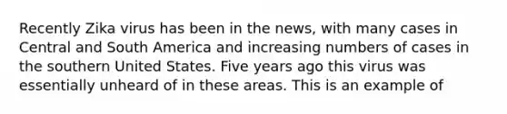 Recently Zika virus has been in the news, with many cases in Central and South America and increasing numbers of cases in the southern United States. Five years ago this virus was essentially unheard of in these areas. This is an example of