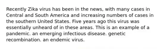 Recently Zika virus has been in the news, with many cases in Central and South America and increasing numbers of cases in the southern United States. Five years ago this virus was essentially unheard of in these areas. This is an example of a pandemic. an emerging infectious disease. genetic recombination. an endemic virus.