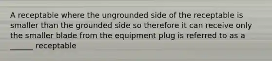 A receptable where the ungrounded side of the receptable is smaller than the grounded side so therefore it can receive only the smaller blade from the equipment plug is referred to as a ______ receptable