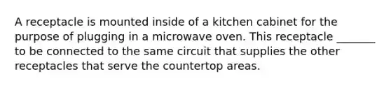 A receptacle is mounted inside of a kitchen cabinet for the purpose of plugging in a microwave oven. This receptacle _______ to be connected to the same circuit that supplies the other receptacles that serve the countertop areas.