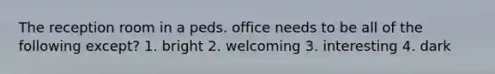 The reception room in a peds. office needs to be all of the following except? 1. bright 2. welcoming 3. interesting 4. dark