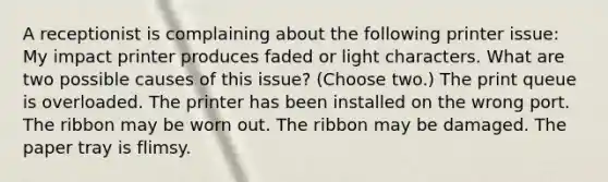 A receptionist is complaining about the following printer issue: My impact printer produces faded or light characters. What are two possible causes of this issue? (Choose two.) The print queue is overloaded. The printer has been installed on the wrong port. The ribbon may be worn out. The ribbon may be damaged. The paper tray is flimsy.