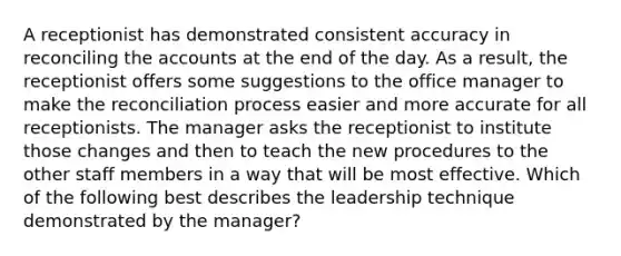 A receptionist has demonstrated consistent accuracy in reconciling the accounts at the end of the day. As a result, the receptionist offers some suggestions to the office manager to make the reconciliation process easier and more accurate for all receptionists. The manager asks the receptionist to institute those changes and then to teach the new procedures to the other staff members in a way that will be most effective. Which of the following best describes the leadership technique demonstrated by the manager?