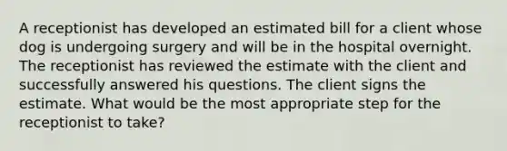 A receptionist has developed an estimated bill for a client whose dog is undergoing surgery and will be in the hospital overnight. The receptionist has reviewed the estimate with the client and successfully answered his questions. The client signs the estimate. What would be the most appropriate step for the receptionist to take?