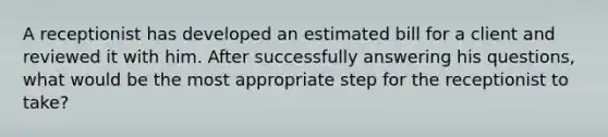 A receptionist has developed an estimated bill for a client and reviewed it with him. After successfully answering his questions, what would be the most appropriate step for the receptionist to take?