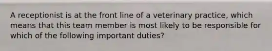 A receptionist is at the front line of a veterinary practice, which means that this team member is most likely to be responsible for which of the following important duties?