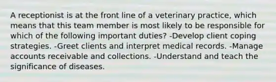 A receptionist is at the front line of a veterinary practice, which means that this team member is most likely to be responsible for which of the following important duties? -Develop client coping strategies. -Greet clients and interpret medical records. -Manage accounts receivable and collections. -Understand and teach the significance of diseases.