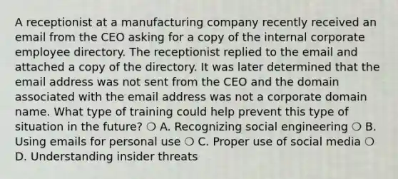 A receptionist at a manufacturing company recently received an email from the CEO asking for a copy of the internal corporate employee directory. The receptionist replied to the email and attached a copy of the directory. It was later determined that the email address was not sent from the CEO and the domain associated with the email address was not a corporate domain name. What type of training could help prevent this type of situation in the future? ❍ A. Recognizing social engineering ❍ B. Using emails for personal use ❍ C. Proper use of social media ❍ D. Understanding insider threats