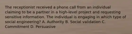 The receptionist received a phone call from an individual claiming to be a partner in a high-level project and requesting sensitive information. The individual is engaging in which type of social engineering? A. Authority B. Social validation C. Commitment D. Persuasive