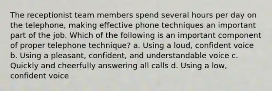 The receptionist team members spend several hours per day on the telephone, making effective phone techniques an important part of the job. Which of the following is an important component of proper telephone technique? a. Using a loud, confident voice b. Using a pleasant, confident, and understandable voice c. Quickly and cheerfully answering all calls d. Using a low, confident voice