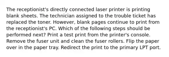 The receptionist's directly connected laser printer is printing blank sheets. The technician assigned to the trouble ticket has replaced the toner. However, blank pages continue to print from the receptionist's PC. Which of the following steps should be performed next? Print a test print from the printer's console. Remove the fuser unit and clean the fuser rollers. Flip the paper over in the paper tray. Redirect the print to the primary LPT port.