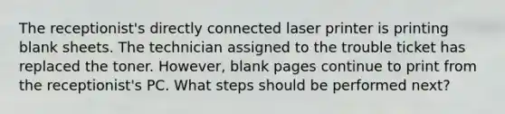 The receptionist's directly connected laser printer is printing blank sheets. The technician assigned to the trouble ticket has replaced the toner. However, blank pages continue to print from the receptionist's PC. What steps should be performed next?