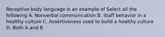 Receptive body language is an example of Select all the following A. Nonverbal communication B. Staff behavior in a healthy culture C. Assertiveness used to build a healthy culture D. Both A and B