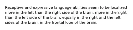 Receptive and expressive language abilities seem to be localized more in the left than the right side of the brain. more in the right than the left side of the brain. equally in the right and the left sides of the brain. in the frontal lobe of the brain.