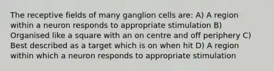 The receptive fields of many ganglion cells are: A) A region within a neuron responds to appropriate stimulation B) Organised like a square with an on centre and off periphery C) Best described as a target which is on when hit D) A region within which a neuron responds to appropriate stimulation