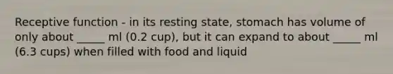 Receptive function - in its resting state, stomach has volume of only about _____ ml (0.2 cup), but it can expand to about _____ ml (6.3 cups) when filled with food and liquid