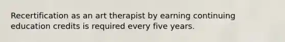 Recertification as an art therapist by earning continuing education credits is required every five years.