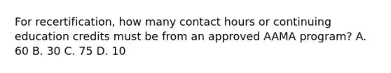 For recertification, how many contact hours or continuing education credits must be from an approved AAMA program? A. 60 B. 30 C. 75 D. 10